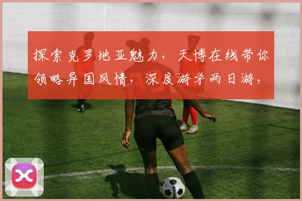 探索克罗地亚魅力，天博在线带你领略异国风情，深度游学两日游，不容错过
