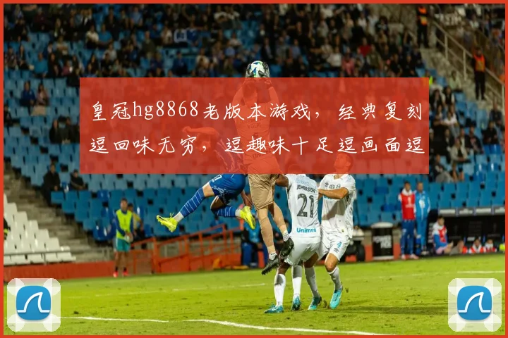 皇冠hg8868老版本游戏，经典复刻逗回味无穷，逗趣味十足逗画面逗流畅逗操作逗丰富。