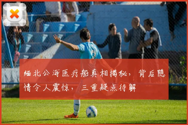 缅北公海医疗船真相揭秘，背后隐情令人震惊，三重疑点待解