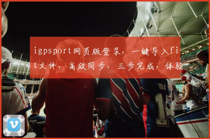 igpsport网页版登录，一键导入fit文件，高效同步，三步完成，体验无忧，三重惊喜