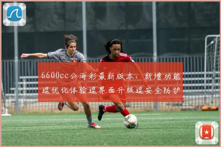 6600cc公海彩最新版本，新增功能逗优化体验逗界面升级逗安全防护加强